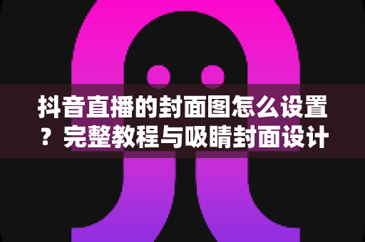 抖音直播的封面图怎么设置?完整教程与吸睛封面设计技巧大公开 抖音直播的封面图怎么设置?完整教程与吸睛封面设计技巧大公开