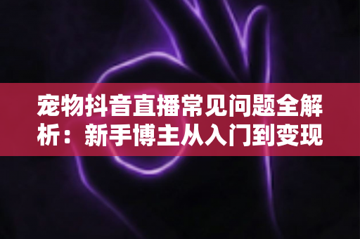 宠物抖音直播常见问题全解析:新手博主从入门到变现的实用指南 宠物抖音直播常见问题全解析:新手博主从入门到变现的实用指南