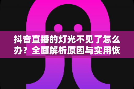 抖音直播的灯光不见了怎么办？全面解析原因与实用恢复方法，助你快速找回直播间灯光功能