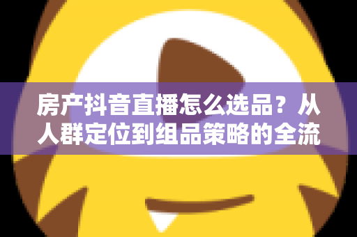 房产抖音直播怎么选品?从人群定位到组品策略的全流程实战指南 房产抖音直播怎么选品?从人群定位到组品策略的全流程实战指南