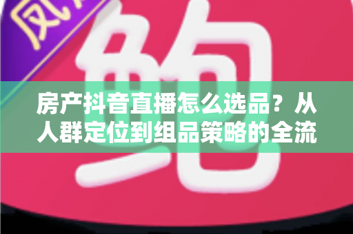 房产抖音直播怎么选品?从人群定位到组品策略的全流程实战指南 房产抖音直播怎么选品?从人群定位到组品策略的全流程实战指南