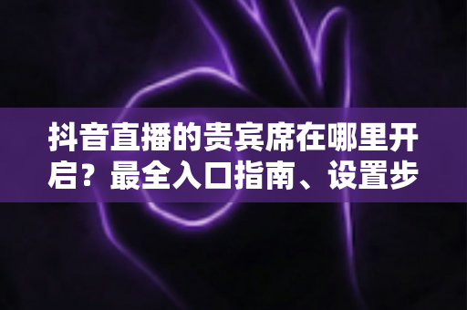 抖音直播的贵宾席在哪里开启？最全入口指南、设置步骤与运营技巧一网打尽