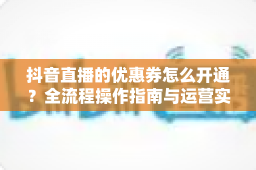 抖音直播的优惠券怎么开通?全流程操作指南与运营实战技巧分享 抖音直播的优惠券怎么开通?全流程操作指南与运营实战技巧分享