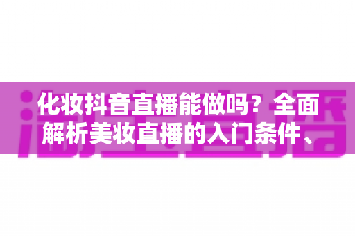 化妆抖音直播能做吗?全面解析美妆直播的入门条件、运营技巧与变现路径 化妆抖音直播能做吗?全面解析美妆直播的入门条件、运营技巧与变现路径