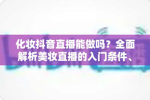 化妆抖音直播能做吗?全面解析美妆直播的入门条件、运营技巧与变现路径 化妆抖音直播能做吗?全面解析美妆直播的入门条件、运营技巧与变现路径