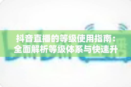 抖音直播的等级使用指南:全面解析等级体系与快速升级实用攻略 抖音直播的等级使用指南:全面解析等级体系与快速升级实用攻略