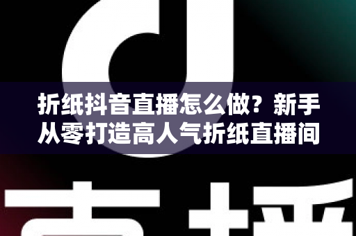 折纸抖音直播怎么做?新手从零打造高人气折纸直播间的全流程实战指南 折纸抖音直播怎么做?新手从零打造高人气折纸直播间的全流程实战指南