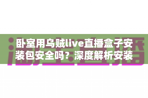 卧室用乌贼live直播盒子安装包安全吗?深度解析安装包风险与安全使用全指南 卧室用乌贼live直播盒子安装包安全吗?深度解析安装包风险与安全使用全指南