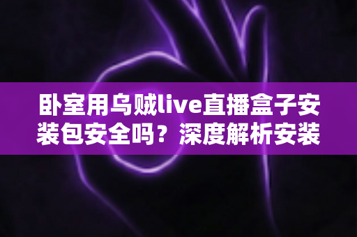 卧室用乌贼live直播盒子安装包安全吗？深度解析安装包风险与安全使用全指南