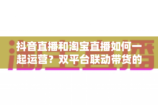 抖音直播和淘宝直播如何一起运营？双平台联动带货的实战策略与全流程指南