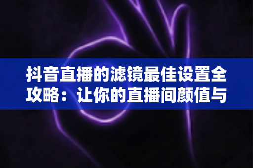 抖音直播的滤镜最佳设置全攻略：让你的直播间颜值与画质双提升
