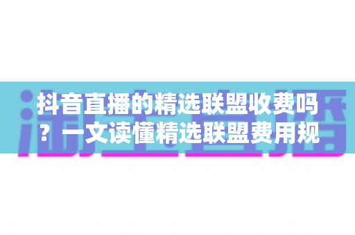 抖音直播的精选联盟收费吗？一文读懂精选联盟费用规则与开通全流程