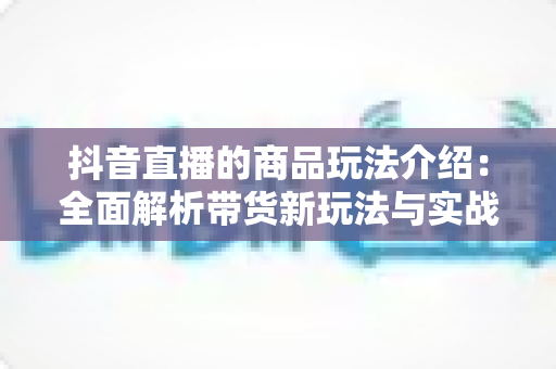 抖音直播的商品玩法介绍:全面解析带货新玩法与实战运营技巧 抖音直播的商品玩法介绍:全面解析带货新玩法与实战运营技巧