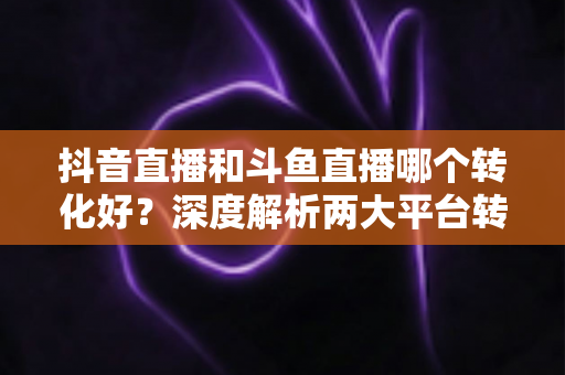 抖音直播和斗鱼直播哪个转化好?深度解析两大平台转化率差异与实战选型指南 抖音直播和斗鱼直播哪个转化好?深度解析两大平台转化率差异与实战选型指南