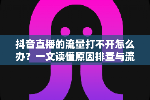 抖音直播的流量打不开怎么办?一文读懂原因排查与流量提升全攻略 抖音直播的流量打不开怎么办?一文读懂原因排查与流量提升全攻略
