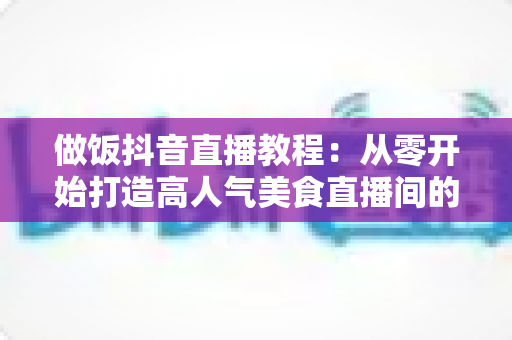 做饭抖音直播教程：从零开始打造高人气美食直播间的完整实战指南