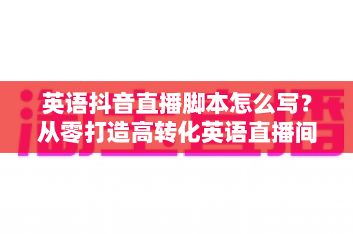 英语抖音直播脚本怎么写？从零打造高转化英语直播间的完整实战指南