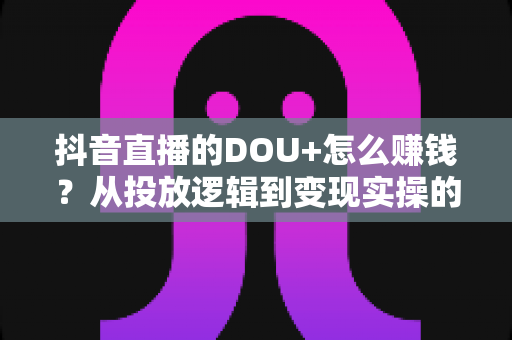 抖音直播的DOU+怎么赚钱?从投放逻辑到变现实操的全方位攻略 抖音直播的DOU+怎么赚钱?从投放逻辑到变现实操的全方位攻略