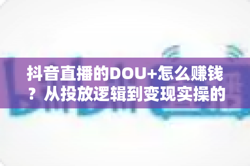 抖音直播的DOU+怎么赚钱？从投放逻辑到变现实操的全方位攻略