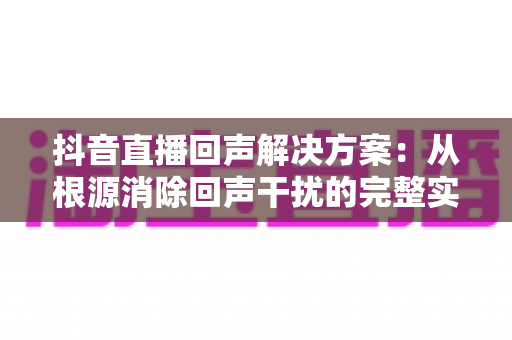 抖音直播回声解决方案：从根源消除回声干扰的完整实用指南