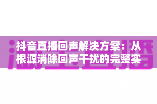 抖音直播回声解决方案：从根源消除回声干扰的完整实用指南