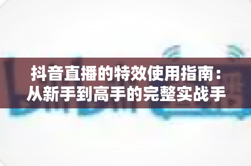 抖音直播的特效使用指南：从新手到高手的完整实战手册，轻松打造高人气直播间