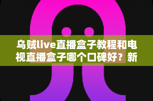 乌贼live直播盒子教程和电视直播盒子哪个口碑好？新手必看的使用教程与口碑选购全攻略