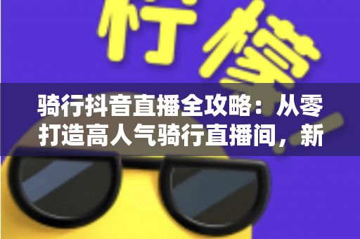 骑行抖音直播全攻略：从零打造高人气骑行直播间，新手也能快速起号的实战指南
