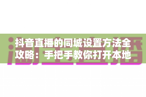 抖音直播的同城设置方法全攻略：手把手教你打开本地流量入口，让直播间精准触达同城用户