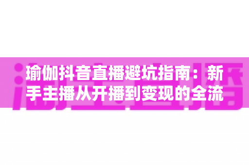 瑜伽抖音直播避坑指南：新手主播从开播到变现的全流程避雷实战手册