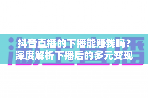 抖音直播的下播能赚钱吗?深度解析下播后的多元变现渠道与实战赚钱指南 抖音直播的下播能赚钱吗?深度解析下播后的多元变现渠道与实战赚钱指南