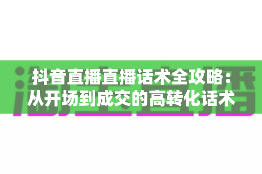抖音直播直播话术全攻略:从开场到成交的高转化话术技巧与实战指南 抖音直播直播话术全攻略:从开场到成交的高转化话术技巧与实战指南