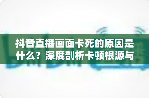 抖音直播画面卡死的原因是什么?深度剖析卡顿根源与实用解决指南 抖音直播画面卡死的原因是什么?深度剖析卡顿根源与实用解决指南