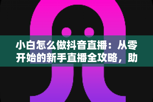 小白怎么做抖音直播:从零开始的新手直播全攻略,助你快速起号变现 小白怎么做抖音直播:从零开始的新手直播全攻略,助你快速起号变现
