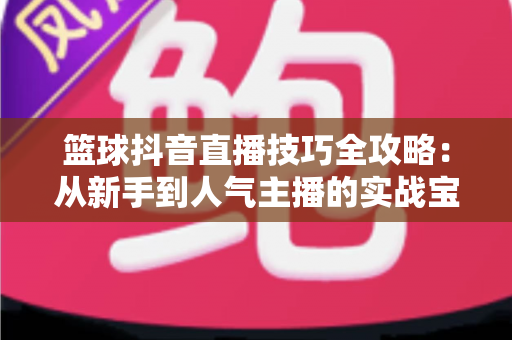 篮球抖音直播技巧全攻略：从新手到人气主播的实战宝典