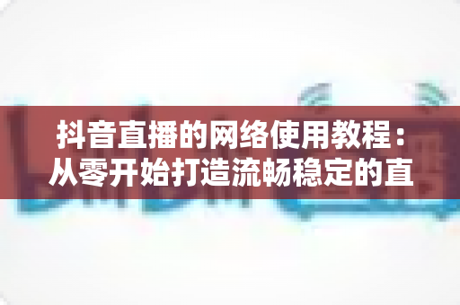 抖音直播的网络使用教程：从零开始打造流畅稳定的直播体验