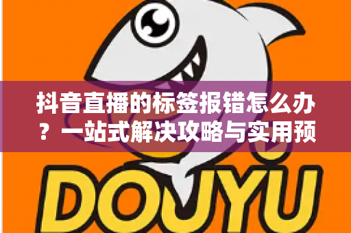 抖音直播的标签报错怎么办？一站式解决攻略与实用预防指南大公开