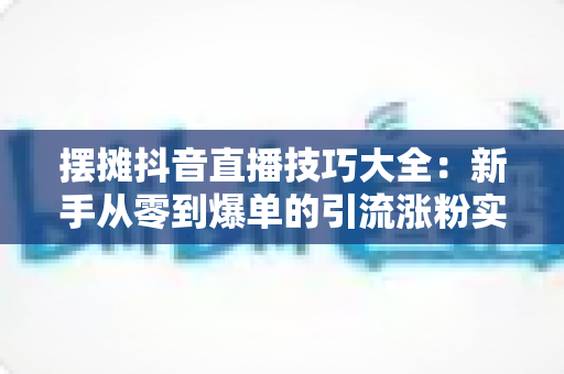 摆摊抖音直播技巧大全：新手从零到爆单的引流涨粉实战指南