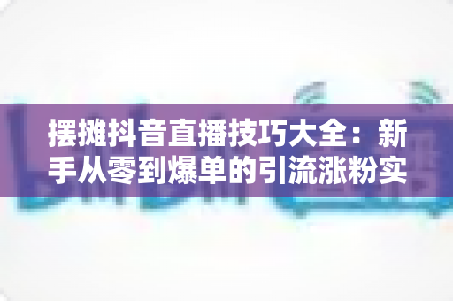 摆摊抖音直播技巧大全：新手从零到爆单的引流涨粉实战指南