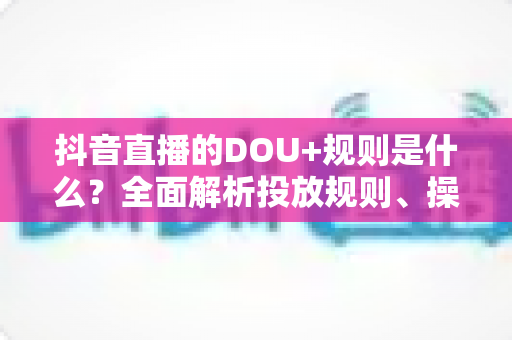 抖音直播的DOU+规则是什么？全面解析投放规则、操作流程与避坑指南