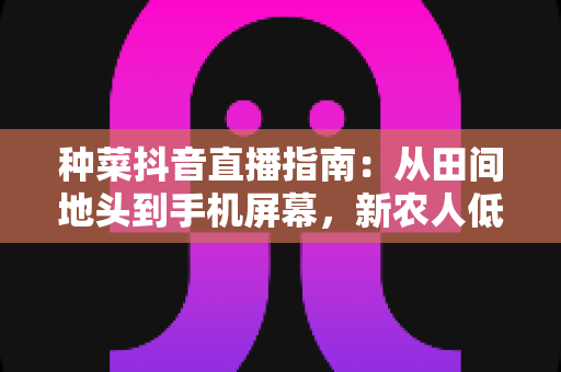 种菜抖音直播指南:从田间地头到手机屏幕,新农人低成本变现全攻略 种菜抖音直播指南:从田间地头到手机屏幕,新农人低成本变现全攻略
