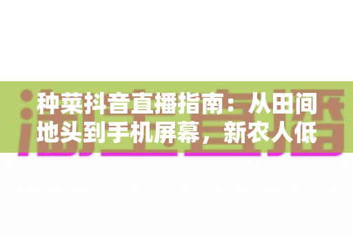 种菜抖音直播指南:从田间地头到手机屏幕,新农人低成本变现全攻略 种菜抖音直播指南:从田间地头到手机屏幕,新农人低成本变现全攻略