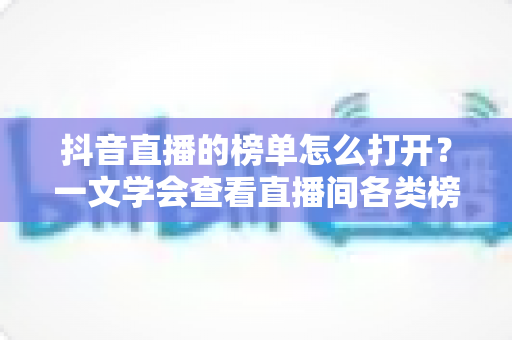 抖音直播的榜单怎么打开？一文学会查看直播间各类榜单的完整教程与实用技巧