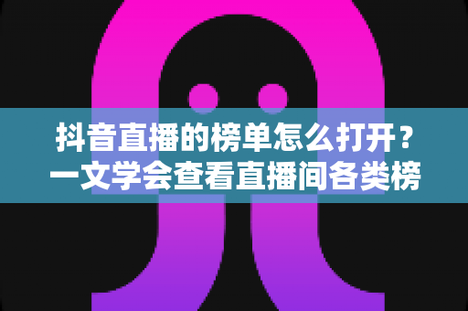 抖音直播的榜单怎么打开？一文学会查看直播间各类榜单的完整教程与实用技巧