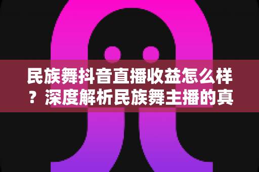 民族舞抖音直播收益怎么样?深度解析民族舞主播的真实收入与变现技巧 民族舞抖音直播收益怎么样?深度解析民族舞主播的真实收入与变现技巧