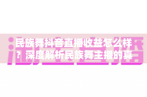 民族舞抖音直播收益怎么样？深度解析民族舞主播的真实收入与变现技巧