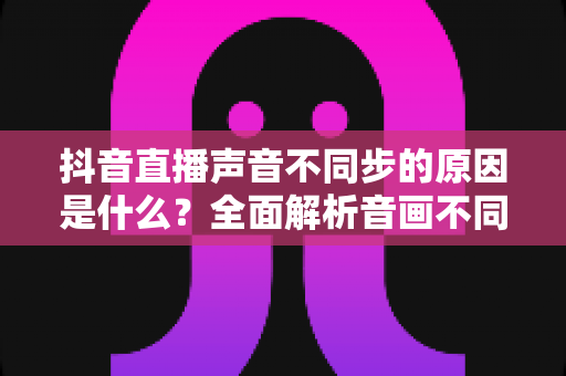 抖音直播声音不同步的原因是什么?全面解析音画不同步问题与实用解决方案 抖音直播声音不同步的原因是什么?全面解析音画不同步问题与实用解决方案