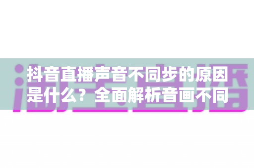 抖音直播声音不同步的原因是什么?全面解析音画不同步问题与实用解决方案 抖音直播声音不同步的原因是什么?全面解析音画不同步问题与实用解决方案