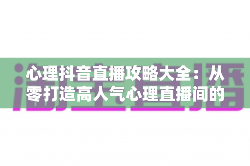 心理抖音直播攻略大全:从零打造高人气心理直播间的实战指南 心理抖音直播攻略大全:从零打造高人气心理直播间的实战指南