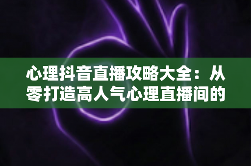 心理抖音直播攻略大全:从零打造高人气心理直播间的实战指南 心理抖音直播攻略大全:从零打造高人气心理直播间的实战指南